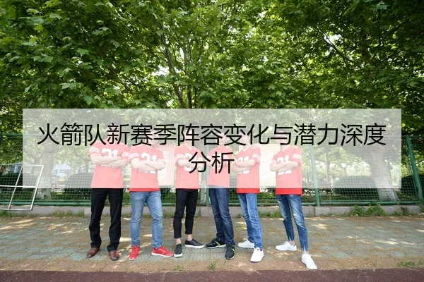 火箭队新赛季阵容变化与潜力深度分析